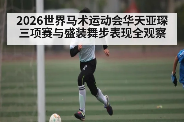 2026世界马术运动会华天亚琛三项赛与盛装舞步表现全观察 | PG